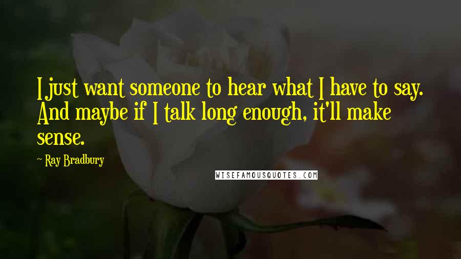 Ray Bradbury Quotes: I just want someone to hear what I have to say. And maybe if I talk long enough, it'll make sense.