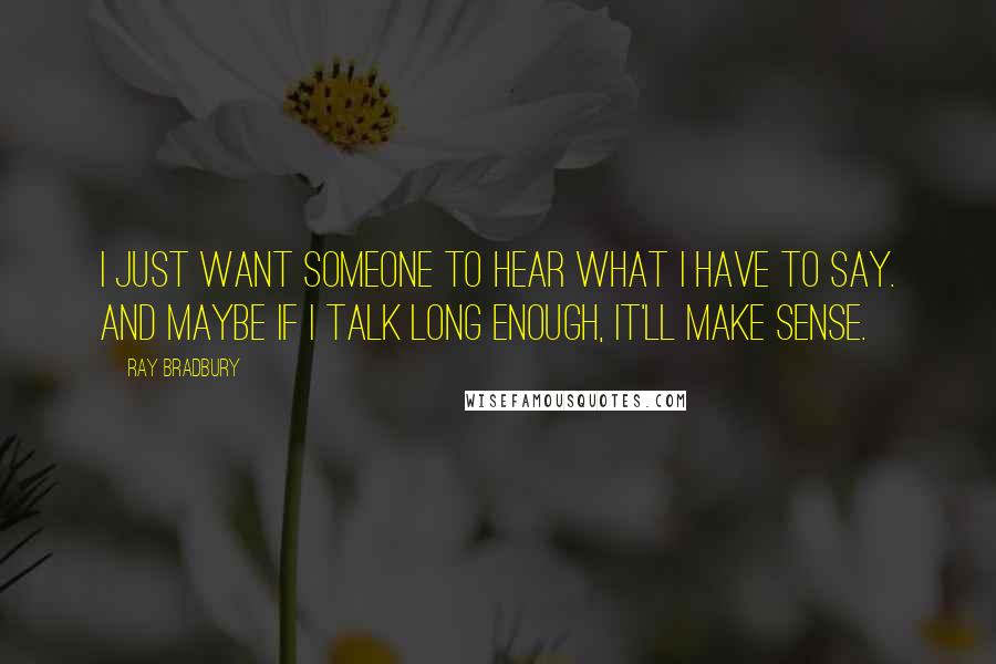 Ray Bradbury Quotes: I just want someone to hear what I have to say. And maybe if I talk long enough, it'll make sense.