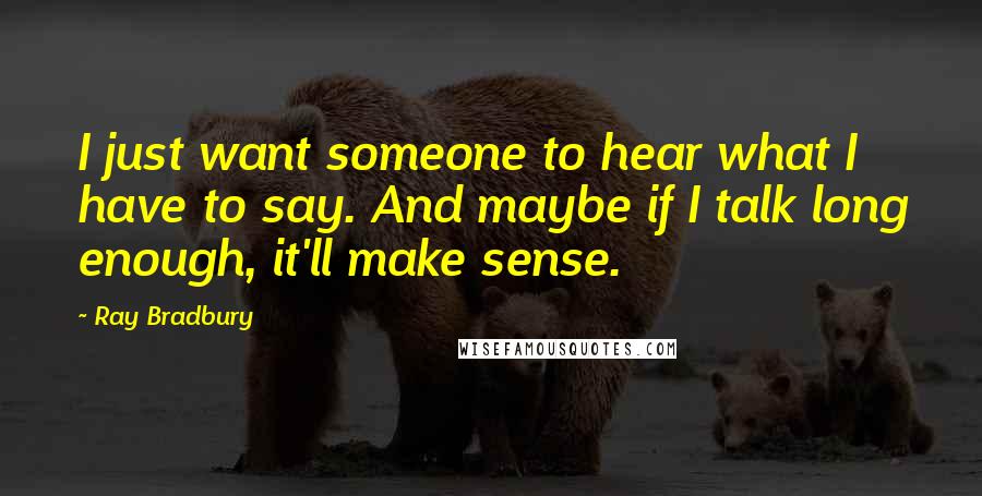 Ray Bradbury Quotes: I just want someone to hear what I have to say. And maybe if I talk long enough, it'll make sense.