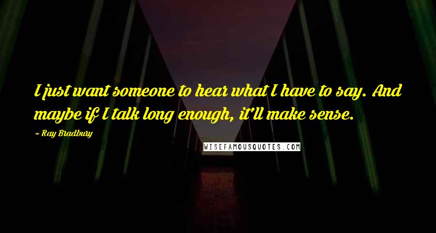Ray Bradbury Quotes: I just want someone to hear what I have to say. And maybe if I talk long enough, it'll make sense.