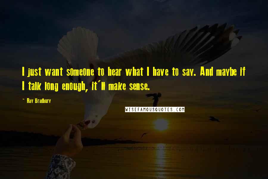 Ray Bradbury Quotes: I just want someone to hear what I have to say. And maybe if I talk long enough, it'll make sense.