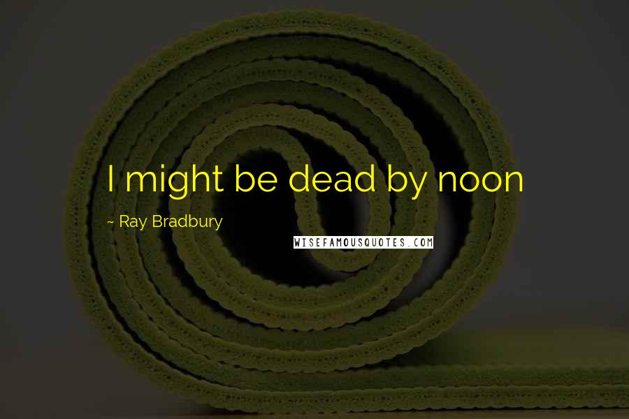 Ray Bradbury Quotes: I might be dead by noon