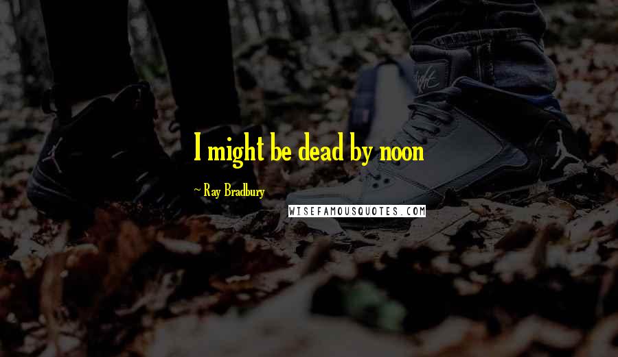 Ray Bradbury Quotes: I might be dead by noon