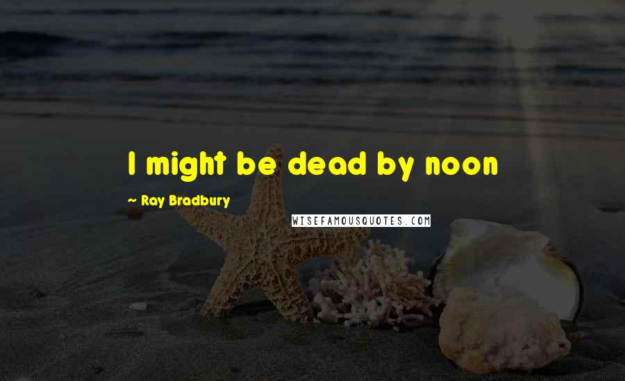 Ray Bradbury Quotes: I might be dead by noon