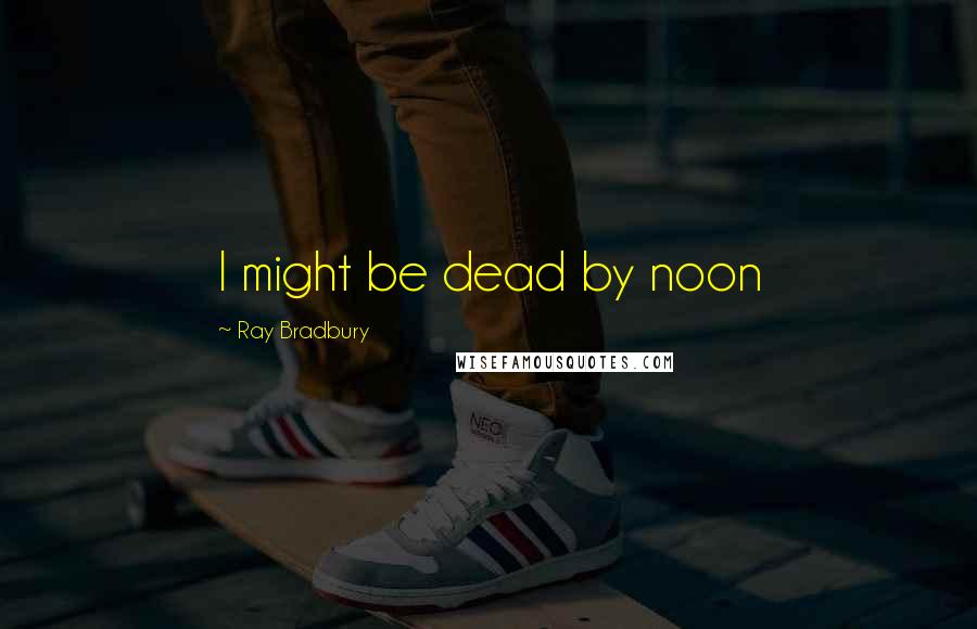 Ray Bradbury Quotes: I might be dead by noon