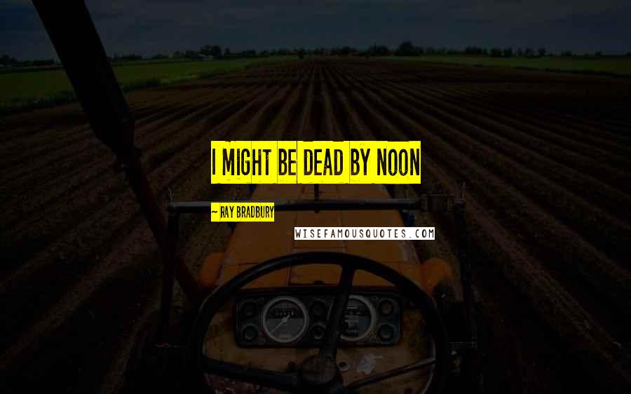 Ray Bradbury Quotes: I might be dead by noon