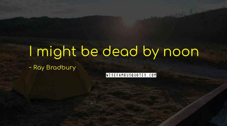 Ray Bradbury Quotes: I might be dead by noon
