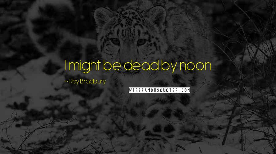Ray Bradbury Quotes: I might be dead by noon