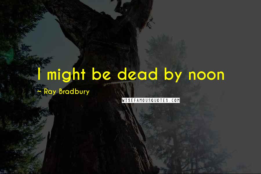 Ray Bradbury Quotes: I might be dead by noon