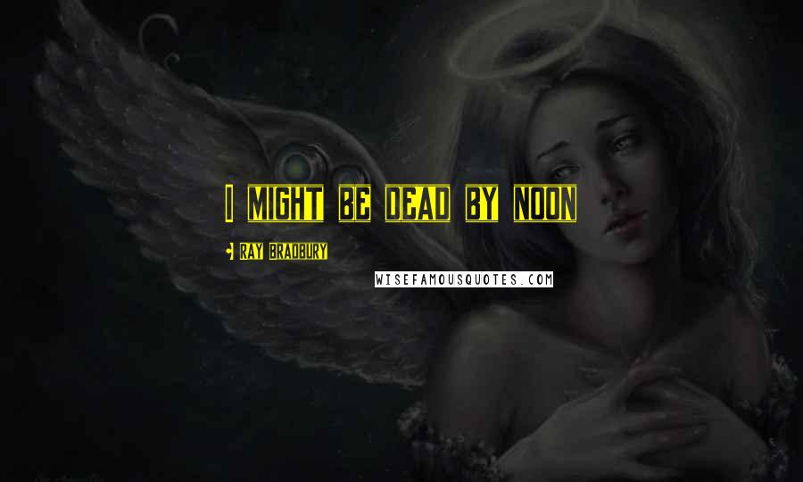 Ray Bradbury Quotes: I might be dead by noon