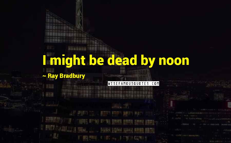Ray Bradbury Quotes: I might be dead by noon