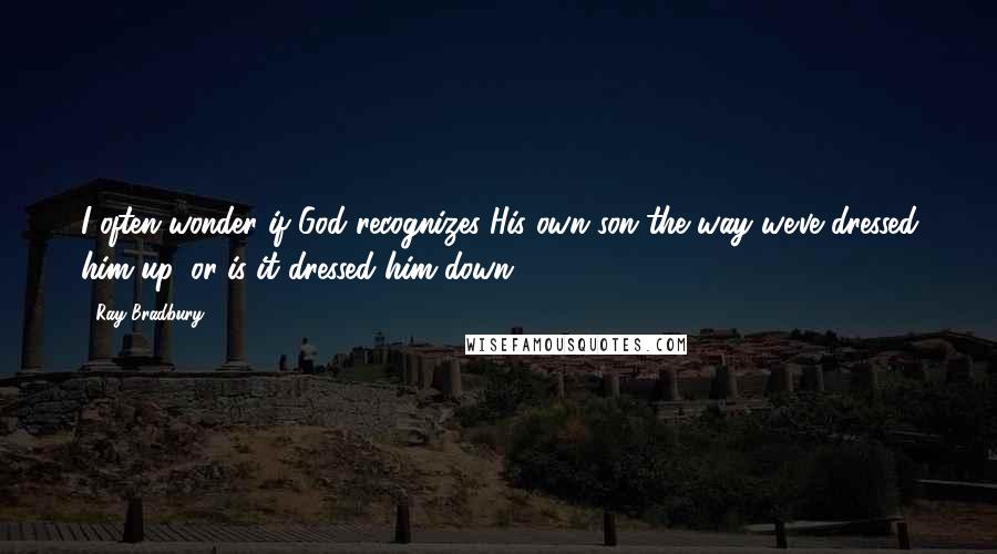 Ray Bradbury Quotes: I often wonder if God recognizes His own son the way we've dressed him up, or is it dressed him down?