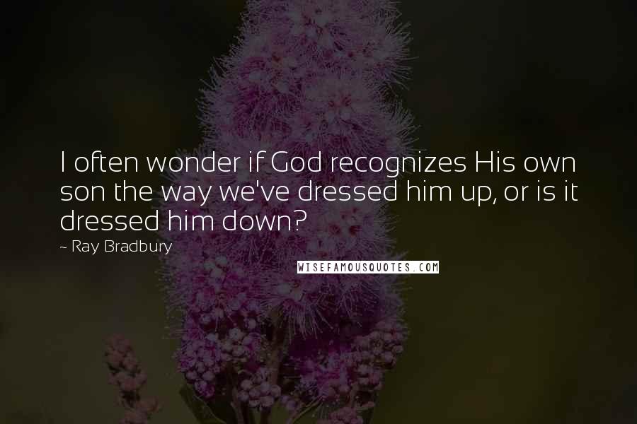 Ray Bradbury Quotes: I often wonder if God recognizes His own son the way we've dressed him up, or is it dressed him down?