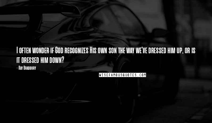 Ray Bradbury Quotes: I often wonder if God recognizes His own son the way we've dressed him up, or is it dressed him down?