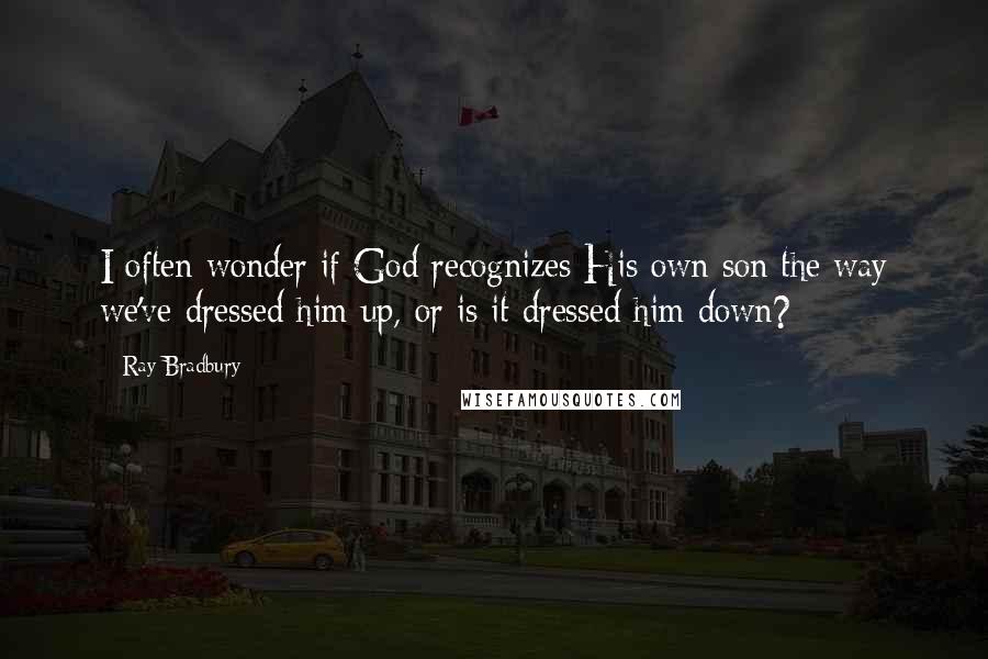 Ray Bradbury Quotes: I often wonder if God recognizes His own son the way we've dressed him up, or is it dressed him down?