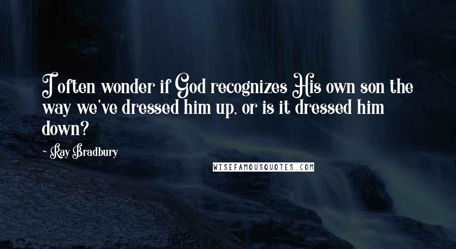 Ray Bradbury Quotes: I often wonder if God recognizes His own son the way we've dressed him up, or is it dressed him down?