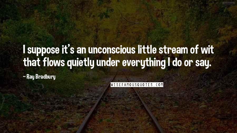 Ray Bradbury Quotes: I suppose it's an unconscious little stream of wit that flows quietly under everything I do or say.