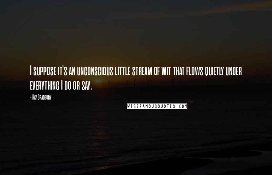 Ray Bradbury Quotes: I suppose it's an unconscious little stream of wit that flows quietly under everything I do or say.