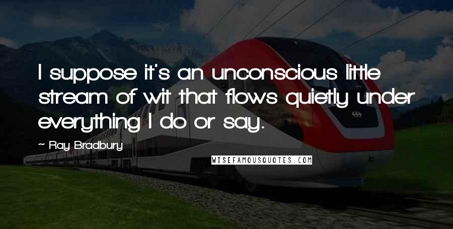 Ray Bradbury Quotes: I suppose it's an unconscious little stream of wit that flows quietly under everything I do or say.