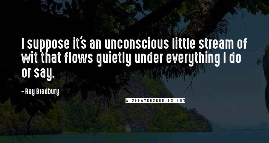Ray Bradbury Quotes: I suppose it's an unconscious little stream of wit that flows quietly under everything I do or say.