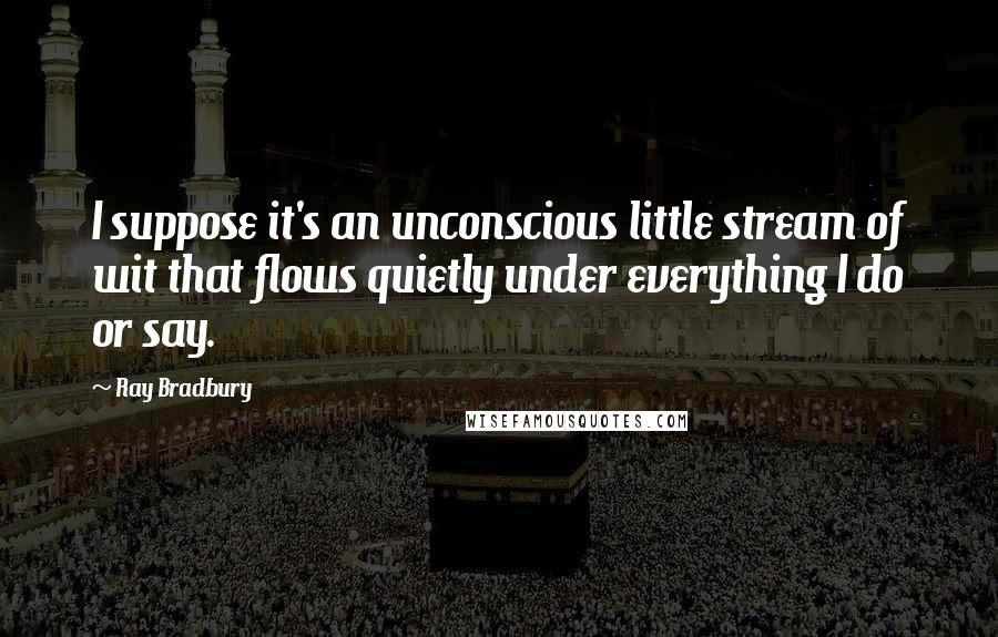 Ray Bradbury Quotes: I suppose it's an unconscious little stream of wit that flows quietly under everything I do or say.