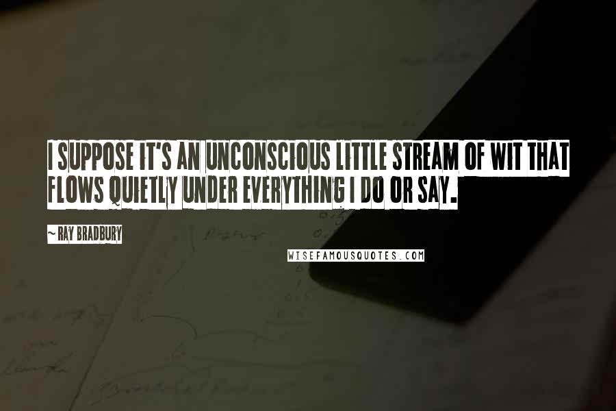 Ray Bradbury Quotes: I suppose it's an unconscious little stream of wit that flows quietly under everything I do or say.