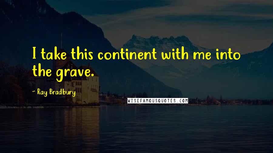 Ray Bradbury Quotes: I take this continent with me into the grave.