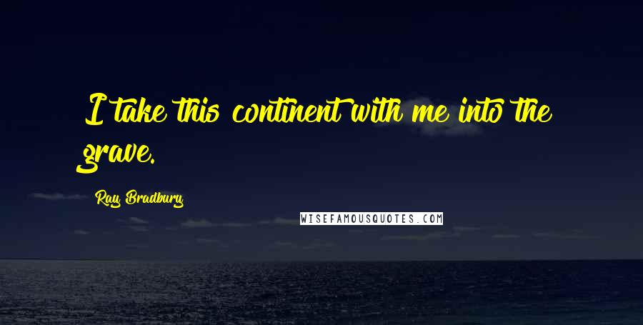 Ray Bradbury Quotes: I take this continent with me into the grave.