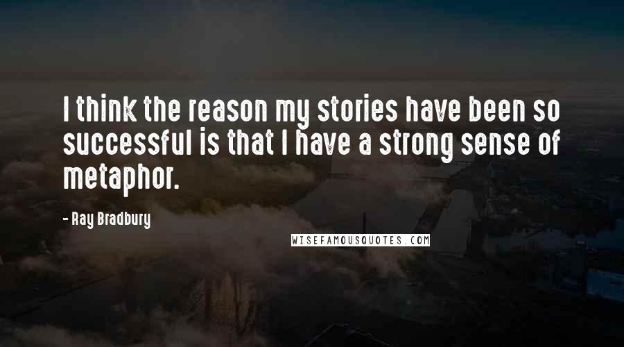 Ray Bradbury Quotes: I think the reason my stories have been so successful is that I have a strong sense of metaphor.