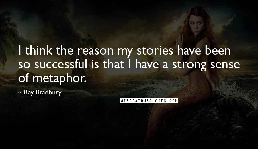 Ray Bradbury Quotes: I think the reason my stories have been so successful is that I have a strong sense of metaphor.