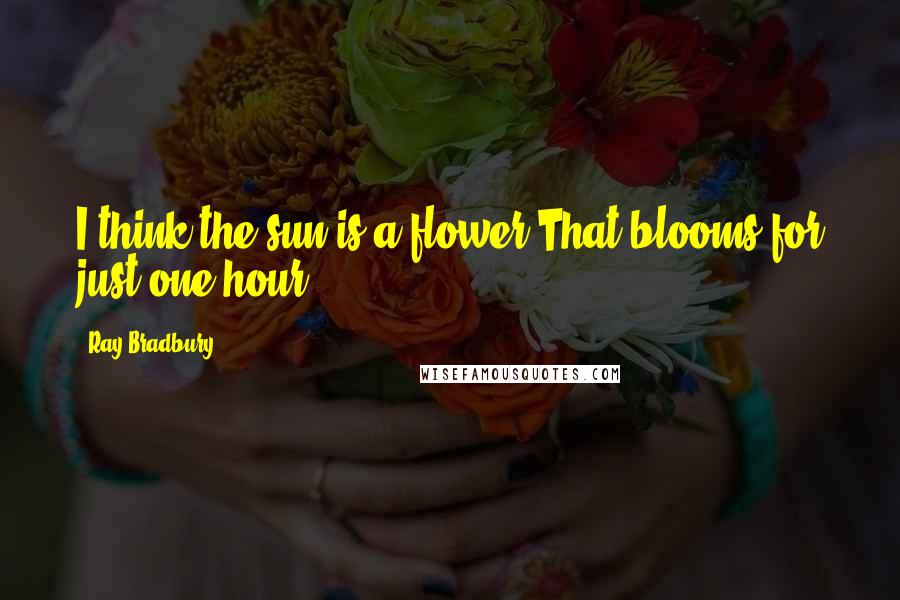 Ray Bradbury Quotes: I think the sun is a flower,That blooms for just one hour.