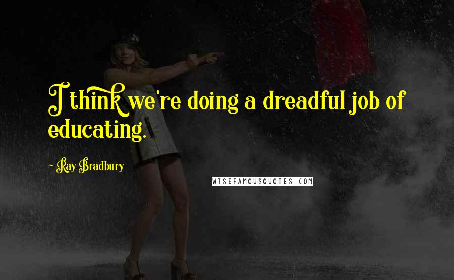 Ray Bradbury Quotes: I think we're doing a dreadful job of educating.