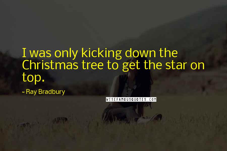 Ray Bradbury Quotes: I was only kicking down the Christmas tree to get the star on top.