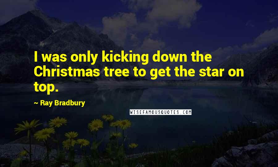 Ray Bradbury Quotes: I was only kicking down the Christmas tree to get the star on top.