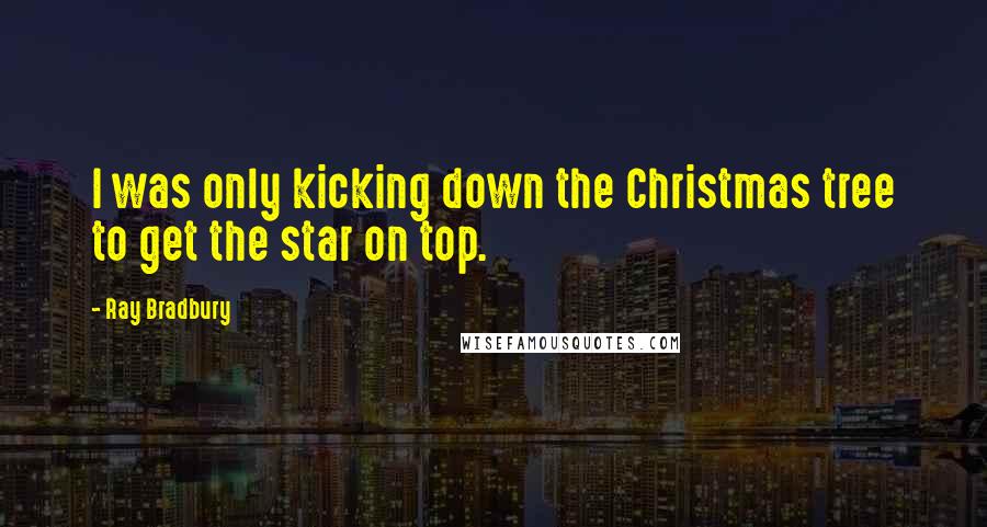 Ray Bradbury Quotes: I was only kicking down the Christmas tree to get the star on top.