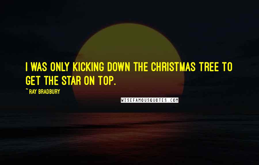 Ray Bradbury Quotes: I was only kicking down the Christmas tree to get the star on top.