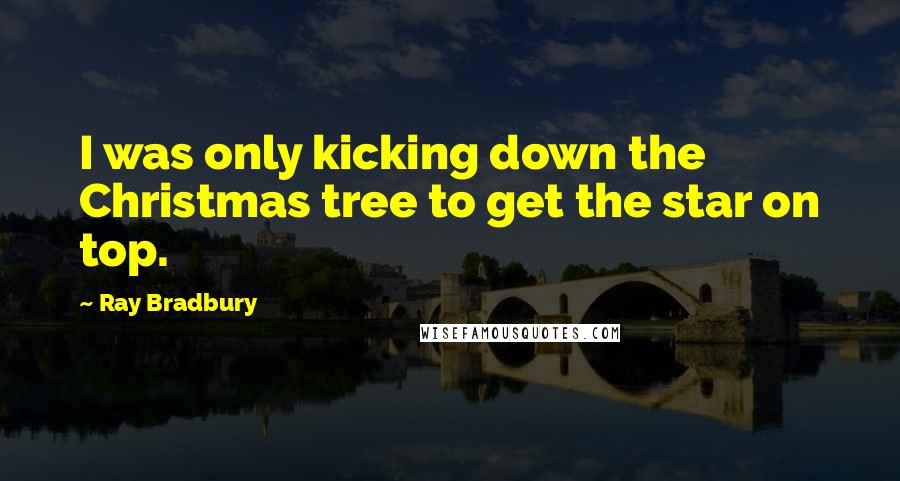 Ray Bradbury Quotes: I was only kicking down the Christmas tree to get the star on top.