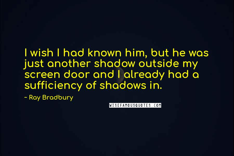 Ray Bradbury Quotes: I wish I had known him, but he was just another shadow outside my screen door and I already had a sufficiency of shadows in.