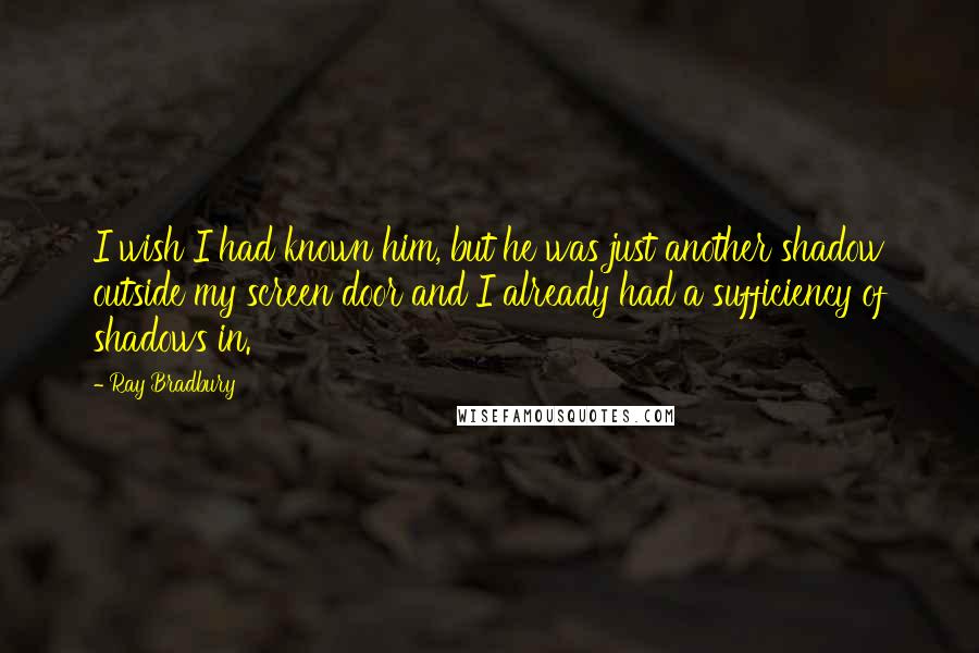 Ray Bradbury Quotes: I wish I had known him, but he was just another shadow outside my screen door and I already had a sufficiency of shadows in.