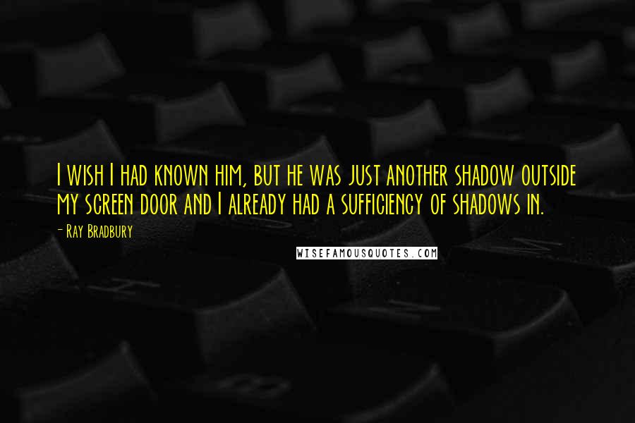 Ray Bradbury Quotes: I wish I had known him, but he was just another shadow outside my screen door and I already had a sufficiency of shadows in.