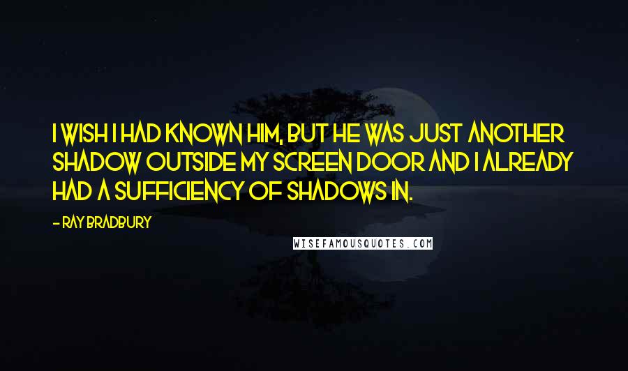 Ray Bradbury Quotes: I wish I had known him, but he was just another shadow outside my screen door and I already had a sufficiency of shadows in.