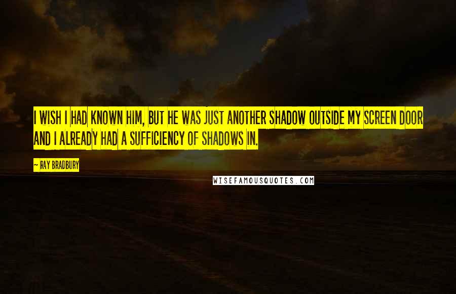 Ray Bradbury Quotes: I wish I had known him, but he was just another shadow outside my screen door and I already had a sufficiency of shadows in.