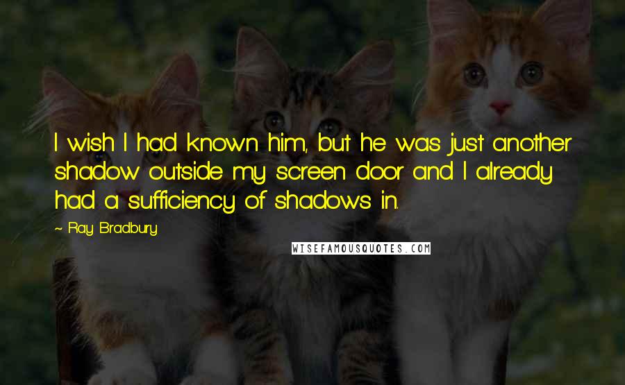 Ray Bradbury Quotes: I wish I had known him, but he was just another shadow outside my screen door and I already had a sufficiency of shadows in.