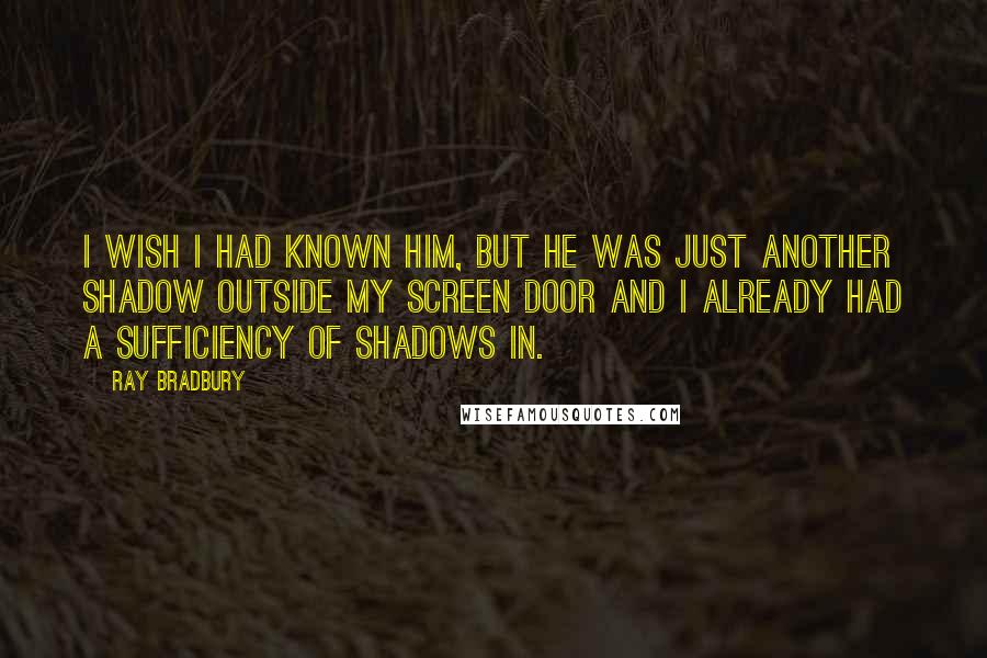 Ray Bradbury Quotes: I wish I had known him, but he was just another shadow outside my screen door and I already had a sufficiency of shadows in.