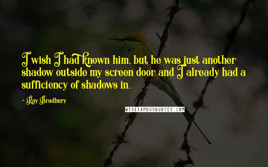 Ray Bradbury Quotes: I wish I had known him, but he was just another shadow outside my screen door and I already had a sufficiency of shadows in.