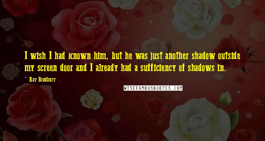 Ray Bradbury Quotes: I wish I had known him, but he was just another shadow outside my screen door and I already had a sufficiency of shadows in.