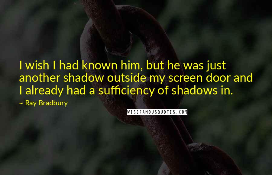 Ray Bradbury Quotes: I wish I had known him, but he was just another shadow outside my screen door and I already had a sufficiency of shadows in.