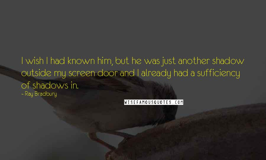 Ray Bradbury Quotes: I wish I had known him, but he was just another shadow outside my screen door and I already had a sufficiency of shadows in.