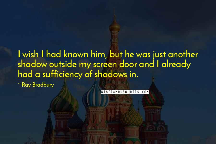 Ray Bradbury Quotes: I wish I had known him, but he was just another shadow outside my screen door and I already had a sufficiency of shadows in.