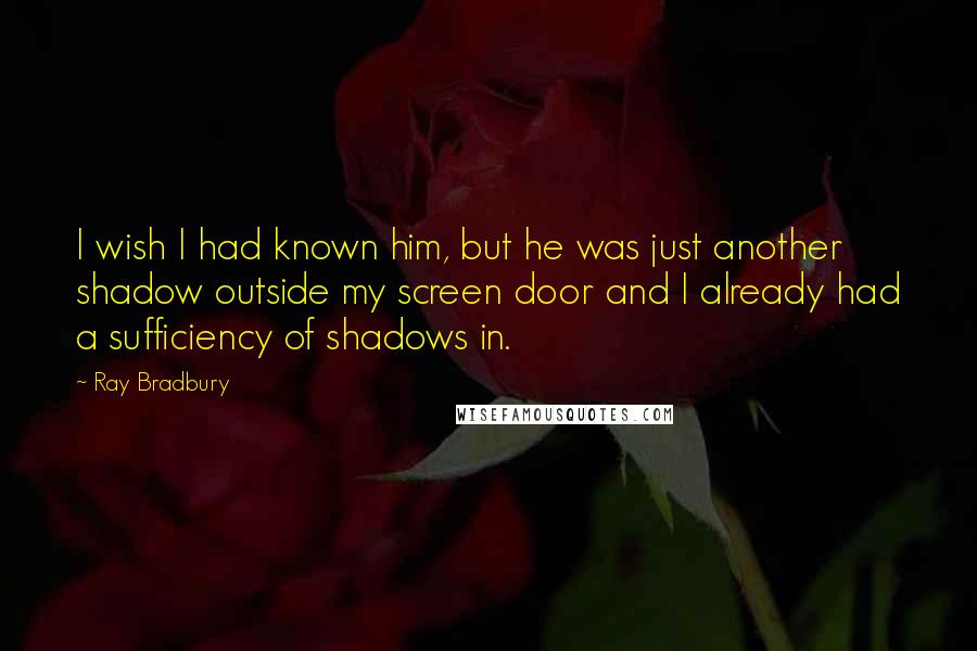 Ray Bradbury Quotes: I wish I had known him, but he was just another shadow outside my screen door and I already had a sufficiency of shadows in.